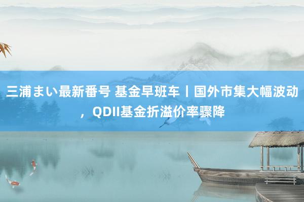 三浦まい最新番号 基金早班车丨国外市集大幅波动，QDII基金折溢价率骤降