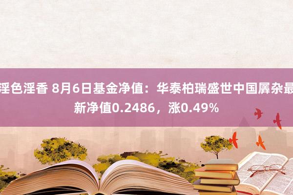 淫色淫香 8月6日基金净值：华泰柏瑞盛世中国羼杂最新净值0.2486，涨0.49%