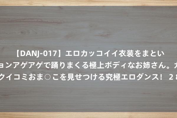 【DANJ-017】エロカッコイイ衣装をまとい、エグイポーズでテンションアゲアゲで踊りまくる極上ボディなお姉さん。ガンガンに腰を振り、クイコミおま○こを見せつける究極エロダンス！ 2 8月6日基金净值：南边景气前瞻夹杂A最新净值0.7664，涨1.54%