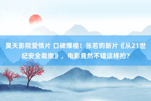 昊天影院爱情片 口碑爆棚！张若昀新片《从21世纪安全裁撤》，电影竟然不错这样拍？