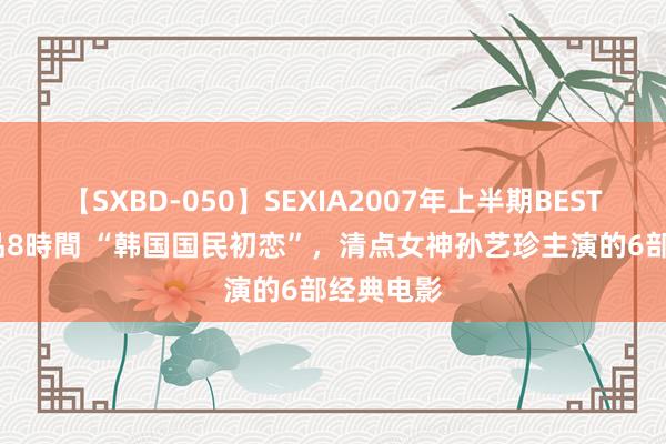 【SXBD-050】SEXIA2007年上半期BEST 全35作品8時間 “韩国国民初恋”，清点女神孙艺珍主演的6部经典电影