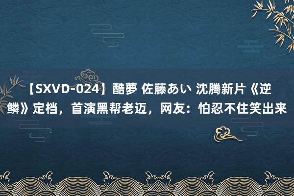 【SXVD-024】酷夢 佐藤あい 沈腾新片《逆鳞》定档，首演黑帮老迈，网友：怕忍不住笑出来