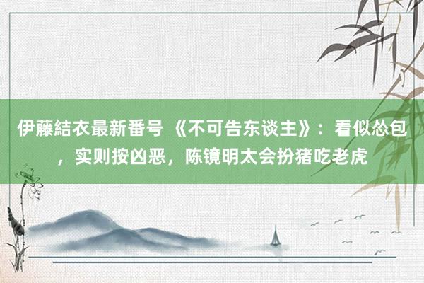 伊藤結衣最新番号 《不可告东谈主》：看似怂包，实则按凶恶，陈镜明太会扮猪吃老虎