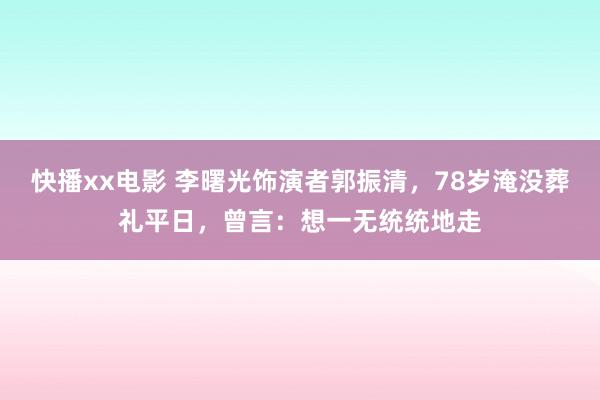 快播xx电影 李曙光饰演者郭振清，78岁淹没葬礼平日，曾言：想一无统统地走