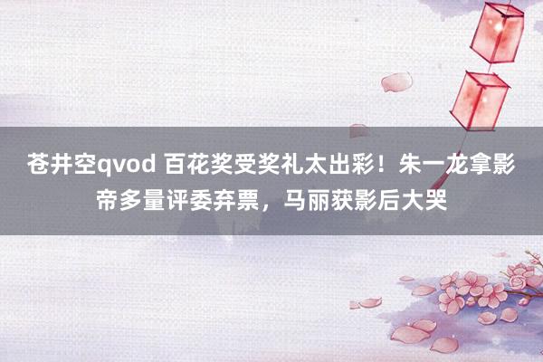 苍井空qvod 百花奖受奖礼太出彩！朱一龙拿影帝多量评委弃票，马丽获影后大哭