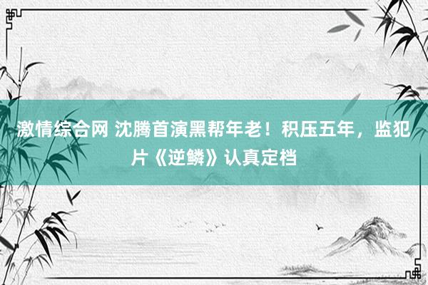 激情综合网 沈腾首演黑帮年老！积压五年，监犯片《逆鳞》认真定档