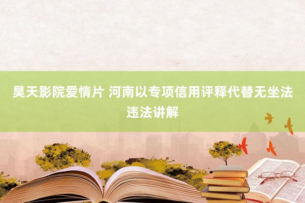 昊天影院爱情片 河南以专项信用评释代替无坐法违法讲解