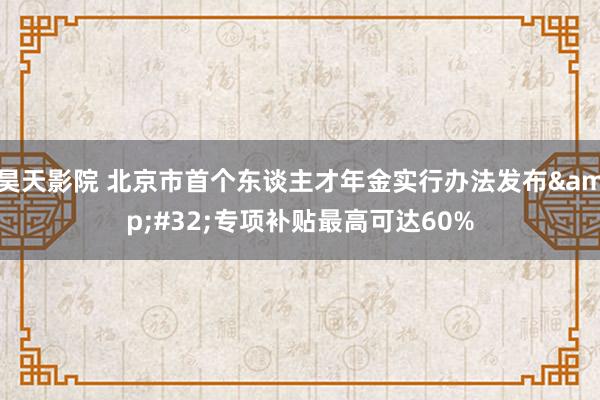 昊天影院 北京市首个东谈主才年金实行办法发布&#32;专项补贴最高可达60%