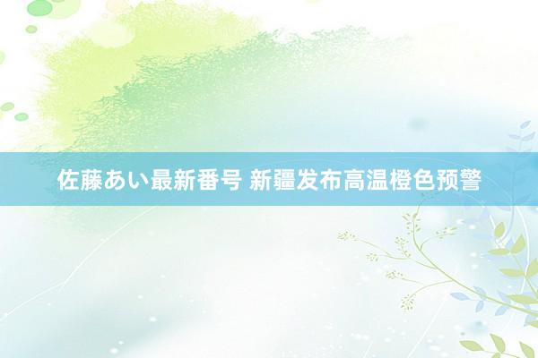 佐藤あい最新番号 新疆发布高温橙色预警