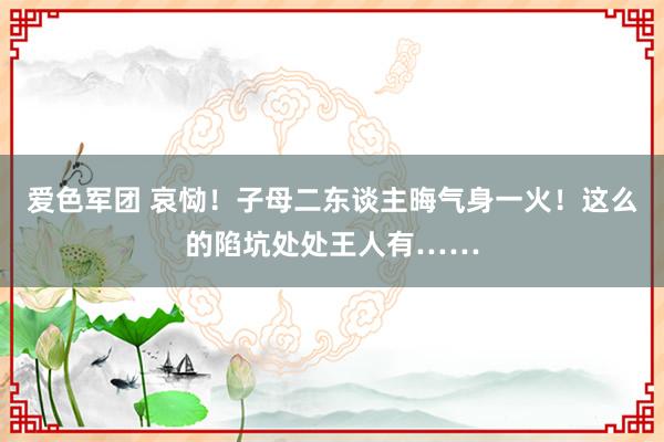 爱色军团 哀恸！子母二东谈主晦气身一火！这么的陷坑处处王人有……