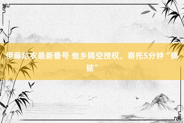 伊藤結衣最新番号 他乡隔空授权，寄托5分钟“搞掂”