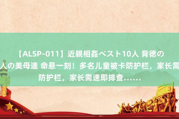 【ALSP-011】近親相姦ベスト10人 背徳の愛に溺れた10人の美母達 命悬一刻！多名儿童被卡防护栏，家长需速即排查……