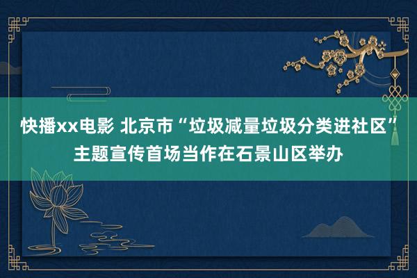 快播xx电影 北京市“垃圾减量垃圾分类进社区”主题宣传首场当作在石景山区举办