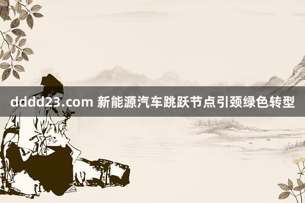 dddd23.com 新能源汽车跳跃节点引颈绿色转型