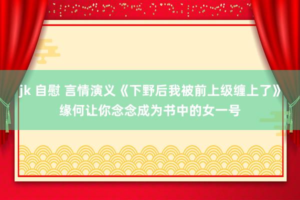 jk 自慰 言情演义《下野后我被前上级缠上了》缘何让你念念成为书中的女一号