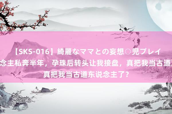 【SKS-016】綺麗なママとの妄想○児プレイ 女友跟东说念主私奔半年，孕珠后转头让我接盘，真把我当古道东说念主了？