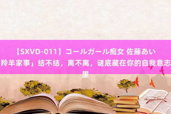 【SXVD-011】コールガール痴女 佐藤あい 「羚羊家事」结不结，离不离，谜底藏在你的自我意志里