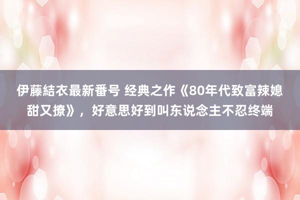 伊藤結衣最新番号 经典之作《80年代致富辣媳甜又撩》，好意思好到叫东说念主不忍终端