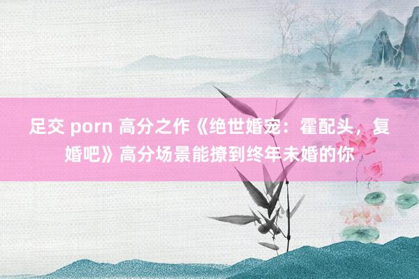 足交 porn 高分之作《绝世婚宠：霍配头，复婚吧》高分场景能撩到终年未婚的你