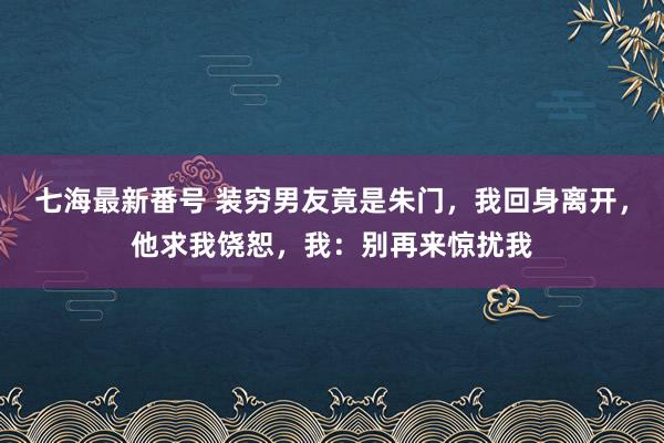 七海最新番号 装穷男友竟是朱门，我回身离开，他求我饶恕，我：别再来惊扰我