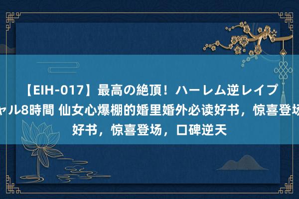 【EIH-017】最高の絶頂！ハーレム逆レイプ乱交スペシャル8時間 仙女心爆棚的婚里婚外必读好书，惊喜登场，口碑逆天