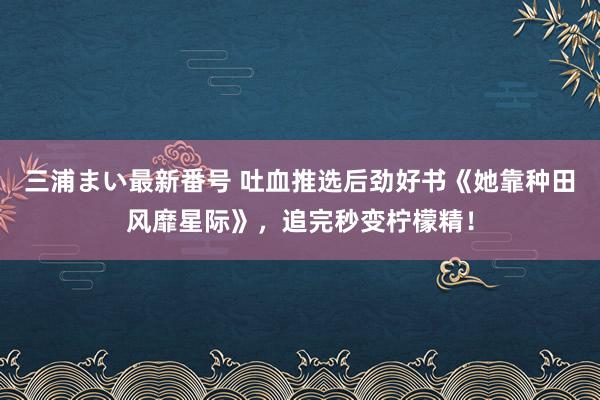 三浦まい最新番号 吐血推选后劲好书《她靠种田风靡星际》，追完秒变柠檬精！