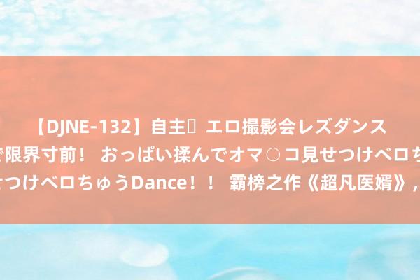 【DJNE-132】自主・エロ撮影会レズダンス 透け透けベビードールで限界寸前！ おっぱい揉んでオマ○コ見せつけベロちゅうDance！！ 霸榜之作《超凡医婿》，越看越沦落！