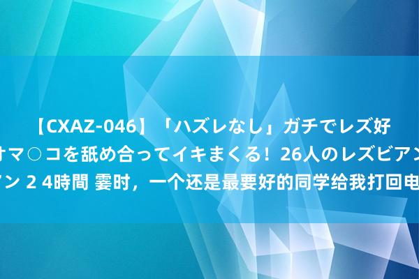 【CXAZ-046】「ハズレなし」ガチでレズ好きなお姉さんたちがオマ○コを舐め合ってイキまくる！26人のレズビアン 2 4時間 霎时，一个还是最要好的同学给我打回电话，但我遴荐了回绝