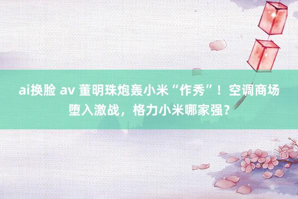 ai换脸 av 董明珠炮轰小米“作秀”！空调商场堕入激战，格力小米哪家强？