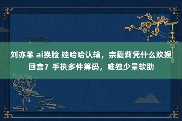 刘亦菲 ai换脸 娃哈哈认输，宗馥莉凭什么欢娱回宫？手执多件筹码，唯独少量软肋