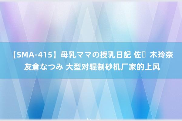 【SMA-415】母乳ママの授乳日記 佐々木玲奈 友倉なつみ 大型对辊制砂机厂家的上风