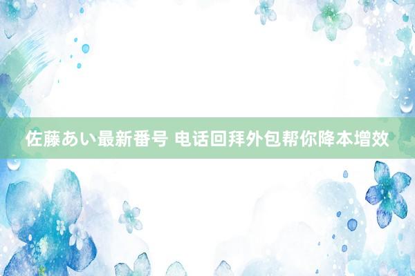 佐藤あい最新番号 电话回拜外包帮你降本增效