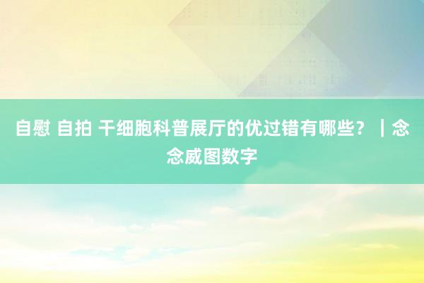 自慰 自拍 干细胞科普展厅的优过错有哪些？｜念念威图数字