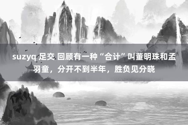 suzyq 足交 回顾有一种“合计”叫董明珠和孟羽童，分开不到半年，胜负见分晓