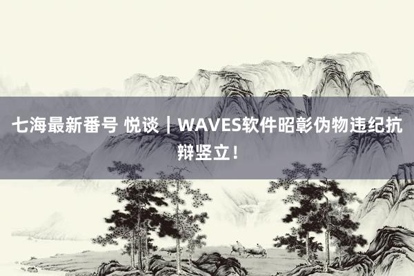 七海最新番号 悦谈｜WAVES软件昭彰伪物违纪抗辩竖立！