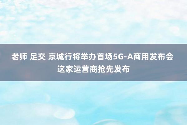 老师 足交 京城行将举办首场5G-A商用发布会 这家运营商抢先发布