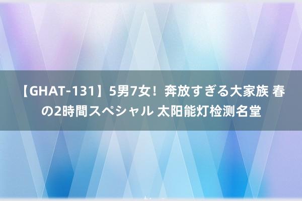 【GHAT-131】5男7女！奔放すぎる大家族 春の2時間スペシャル 太阳能灯检测名堂