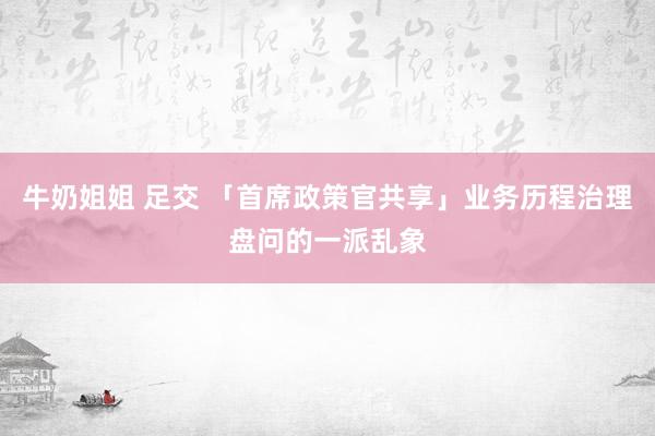 牛奶姐姐 足交 「首席政策官共享」业务历程治理盘问的一派乱象