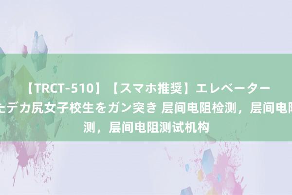 【TRCT-510】【スマホ推奨】エレベーターに挟まれたデカ尻女子校生をガン突き 层间电阻检测，层间电阻测试机构