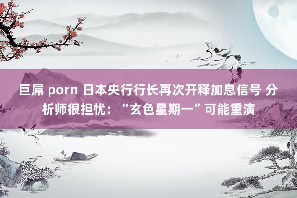 巨屌 porn 日本央行行长再次开释加息信号 分析师很担忧：“玄色星期一”可能重演