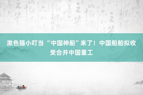 激色猫小叮当 “中国神船”来了！中国船舶拟收受合并中国重工