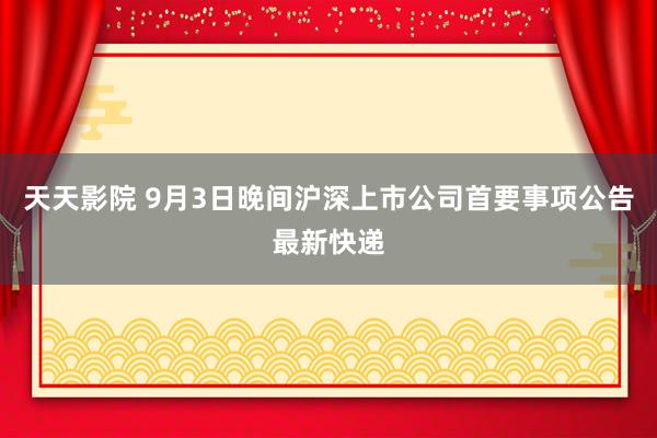 天天影院 9月3日晚间沪深上市公司首要事项公告最新快递