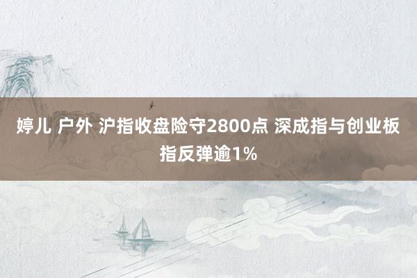 婷儿 户外 沪指收盘险守2800点 深成指与创业板指反弹逾1%