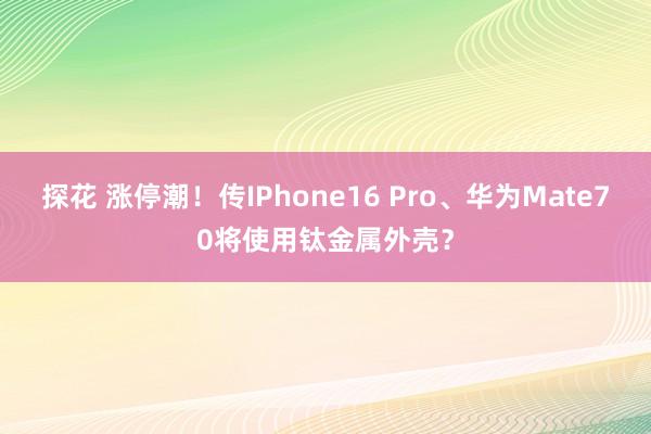 探花 涨停潮！传IPhone16 Pro、华为Mate70将使用钛金属外壳？