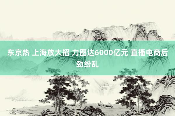 东京热 上海放大招 力图达6000亿元 直播电商后劲纷乱