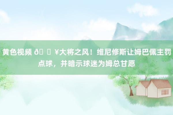 黄色视频 ?大将之风！维尼修斯让姆巴佩主罚点球，并暗示球迷为姆总甘愿