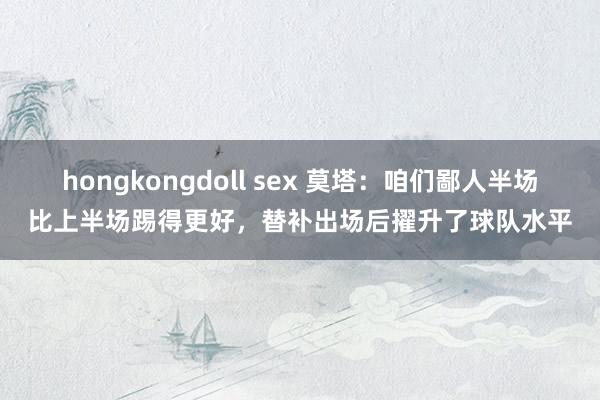 hongkongdoll sex 莫塔：咱们鄙人半场比上半场踢得更好，替补出场后擢升了球队水平