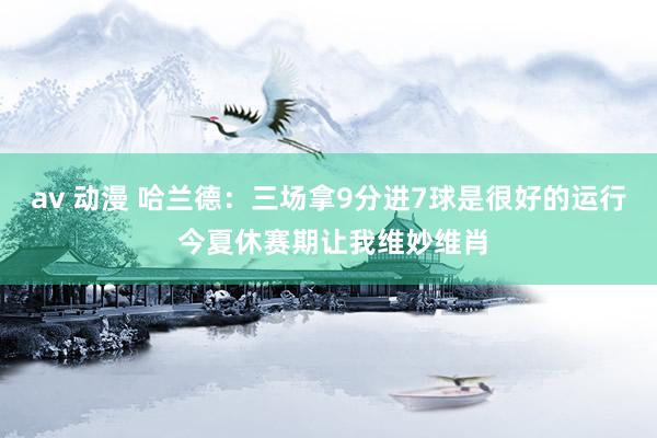 av 动漫 哈兰德：三场拿9分进7球是很好的运行 今夏休赛期让我维妙维肖