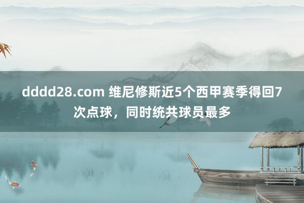 dddd28.com 维尼修斯近5个西甲赛季得回7次点球，同时统共球员最多