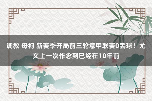 调教 母狗 新赛季开局前三轮意甲联赛0丢球！尤文上一次作念到已经在10年前